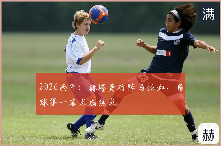 2026西甲:赫塔费对阵马拉加,角球第一落点成焦点